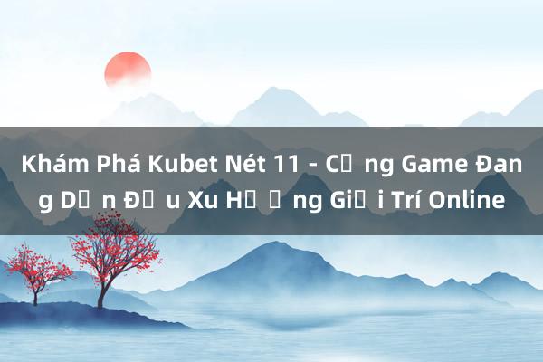 Khám Phá Kubet Nét 11 - Cổng Game Đang Dẫn Đầu Xu Hướng Giải Trí Online