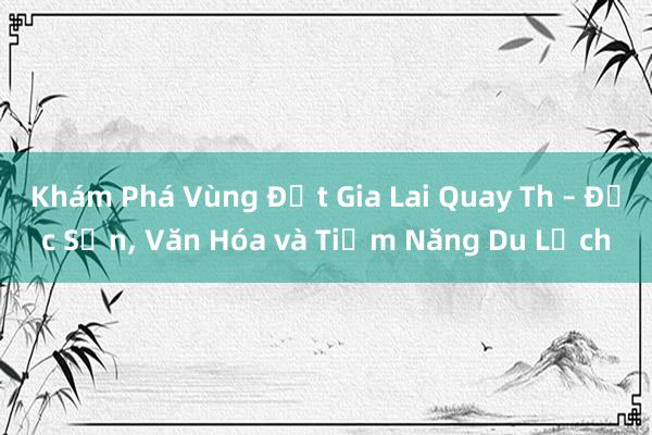 Khám Phá Vùng Đất Gia Lai Quay Th – Đặc Sản， Văn Hóa và Tiềm Năng Du Lịch