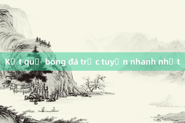 Kết quả bóng đá trực tuyến nhanh nhất