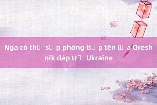 Nga có thể sắp phóng tiếp tên lửa Oreshnik đáp trả Ukraine