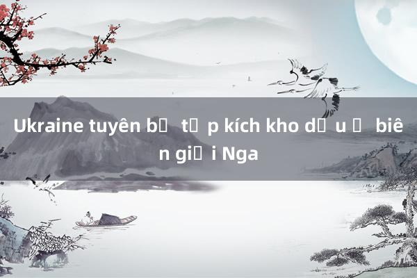 Ukraine tuyên bố tập kích kho dầu ở biên giới Nga