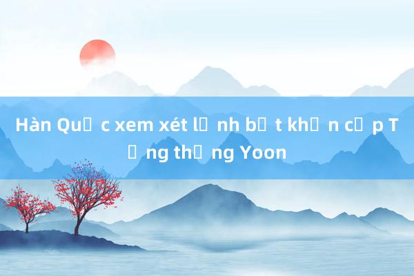 Hàn Quốc xem xét lệnh bắt khẩn cấp Tổng thống Yoon