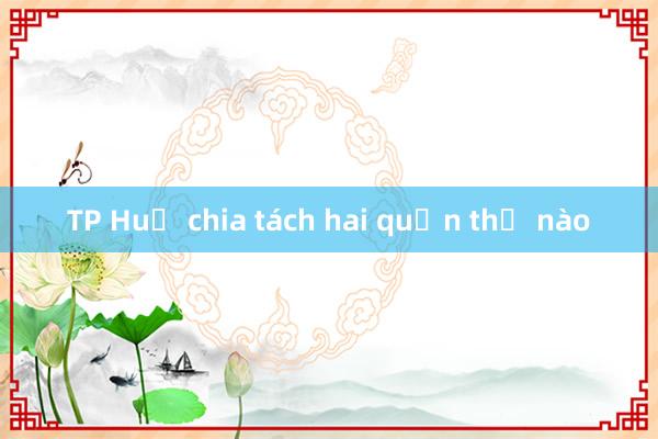 TP Huế chia tách hai quận thế nào