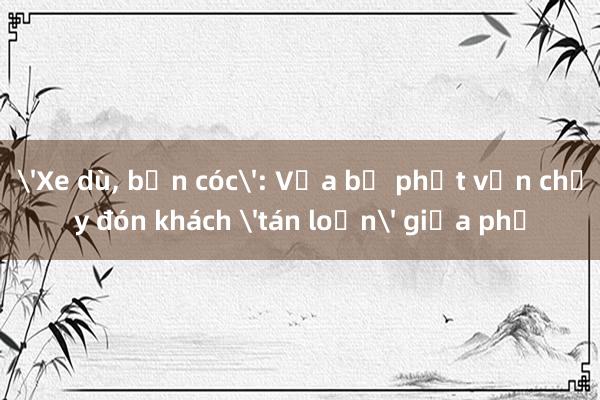 'Xe dù， bến cóc': Vừa bị phạt vẫn chạy đón khách 'tán loạn' giữa phố