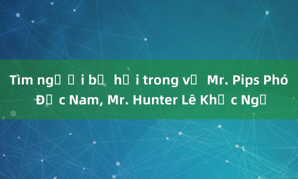 Tìm người bị hại trong vụ Mr. Pips Phó Đức Nam， Mr. Hunter Lê Khắc Ngọ