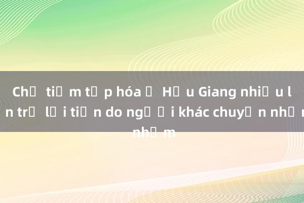 Chủ tiệm tạp hóa ở Hậu Giang nhiều lần trả lại tiền do người khác chuyển nhầm