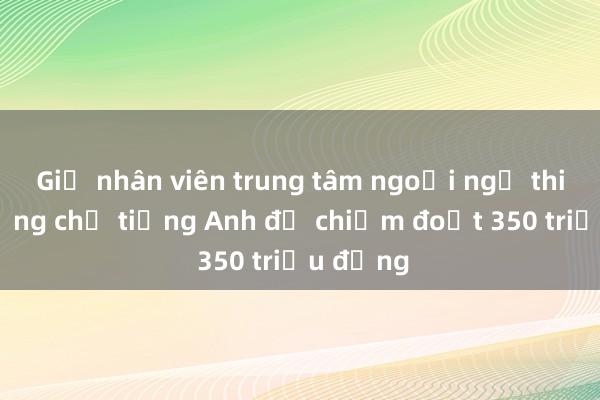 Giả nhân viên trung tâm ngoại ngữ thi hộ chứng chỉ tiếng Anh để chiếm đoạt 350 triệu đồng