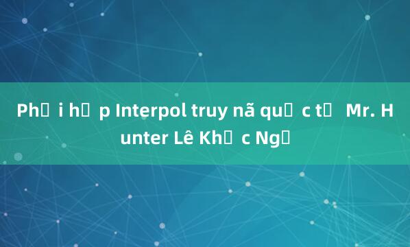 Phối hợp Interpol truy nã quốc tế Mr. Hunter Lê Khắc Ngọ