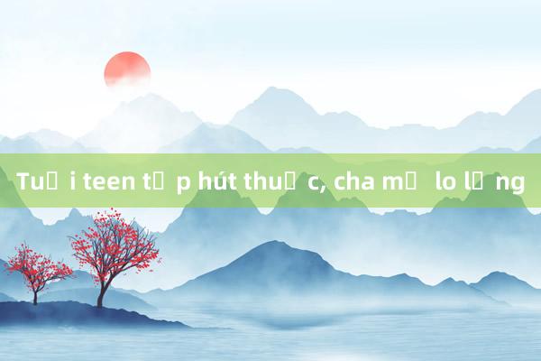 Tuổi teen tập hút thuốc， cha mẹ lo lắng