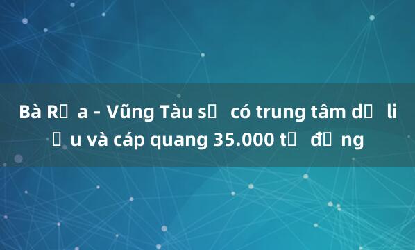 Bà Rịa - Vũng Tàu sẽ có trung tâm dữ liệu và cáp quang 35.000 tỉ đồng