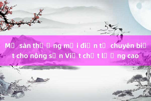 Mở sàn thương mại điện tử chuyên biệt cho nông sản Việt chất lượng cao