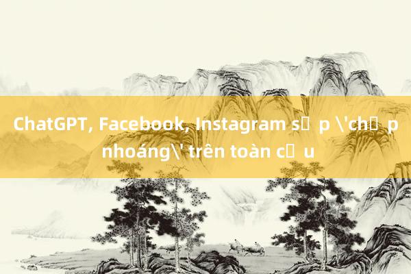 ChatGPT， Facebook， Instagram sập 'chớp nhoáng' trên toàn cầu