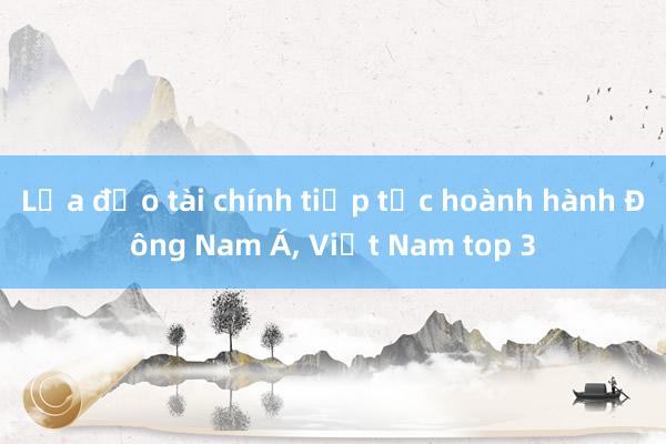 Lừa đảo tài chính tiếp tục hoành hành Đông Nam Á， Việt Nam top 3