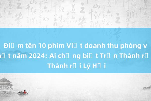 Điểm tên 10 phim Việt doanh thu phòng vé cao nhất năm 2024: Ai chẳng biết Trấn Thành rồi Lý Hải