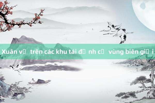 Xuân về trên các khu tái định cư vùng biên giới