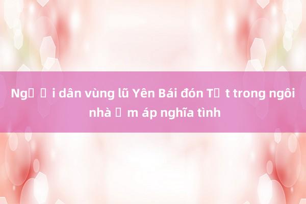 Người dân vùng lũ Yên Bái đón Tết trong ngôi nhà ấm áp nghĩa tình